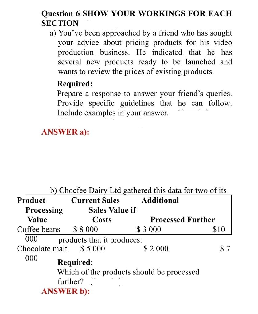 Question 6 SHOW YOUR WORKINGS FOR EACH
SECTION
a) You've been approached by a friend who has sought
your advice about pricing products for his video
production business. He indicated that he has
several new products ready to be launched and
wants to review the prices of existing products.
Product
Required:
Prepare a response to answer your friend's queries.
Provide specific guidelines that he can follow.
Include examples in your answer.
ANSWER a):
b) Chocfee Dairy Ltd gathered this data for two of its
Current Sales
Additional
Processing
Value
Coffee beans
000
Sales Value if
Costs
$ 8.000
products that it produces:
Chocolate malt $ 5 000
000
Processed Further
$ 3.000
$ 2 000
Required:
Which of the products should be processed
further?
ANSWER b):
$10
$7