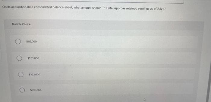 On its acquisition-date consolidated balance sheet, what amount should TruData report as retained earnings as of July 1?
Multiple Choice
O $112.000.
$253,800.
$322.000
$635.800.