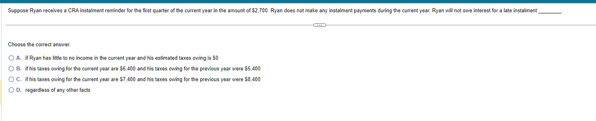 Suppose Ryan receives a CRA instalment reminder for the first quarter of the current year in the amount of $2,700. Ryan does not make any instalment payments during the current year. Ryan will not owe interest for a late instalment
Choose the correct answer.
O A. if Ryan has little to no income in the current year and his estimated taxes owing is $0
O B. if his taxes owing for the current year are $6,400 and his taxes owing for the previous year were $5,400
O C.
if his taxes owing for the current year are $7,400 and his taxes owing for the previous year were $8,400
O D. regardless of any other facts