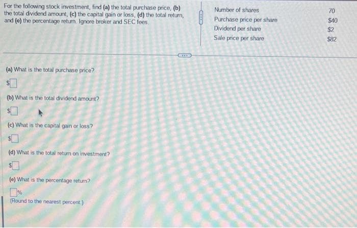 For the following stock investment, find (a) the total purchase price, (b)
the total dividend amount, (c) the capital gain or loss, (d) the total return,
and (e) the percentage return. Ignore broker and SEC fees.
(a) What is the total purchase price?
$
(b) What is the total dividend amount?
(c) What is the capital gain or loss?
(d) What is the total return on investment?
(e) What is the percentage return?
(Round to the nearest percent.)
Number of shares
Purchase price per share
Dividend per share
Sale price per share
70
$40
$2
$82
