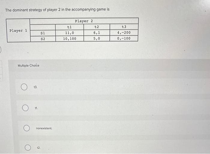 The dominant strategy of player 2 in the accompanying game is
Player 1.
Multiple Choice
13.
S1
S2
nonexistent.
12.
Player 2
tl
11,0
10,100
t2
6,1
5,0
t3
4,-200
0,-100