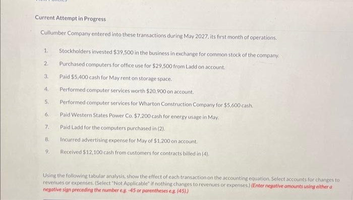 Current Attempt in Progress
Cullumber Company entered into these transactions during May 2027, its first month of operations.
1.
2.
3.
4.
5.
6.
7.
8.
9.
Stockholders invested $39,500 in the business in exchange for common stock of the company.
Purchased computers for office use for $29,500 from Ladd on account.
Paid $5,400 cash for May rent on storage space.
Performed computer services worth $20,900 on account.
Performed computer services for Wharton Construction Company for $5,600 cash.
Paid Western States Power Co. $7,200 cash for energy usage in May.
Paid Ladd for the computers purchased in (2).
Incurred advertising expense for May of $1.200 on account.
Received $12,100 cash from customers for contracts billed in (4).
Using the following tabular analysis, show the effect of each transaction on the accounting equation. Select accounts for changes to
revenues or expenses. (Select "Not Applicable" if nothing changes to revenues or expenses.) (Enter negative amounts using either a
negative sign preceding the number eg.-45 or parentheses e.g. (45).)