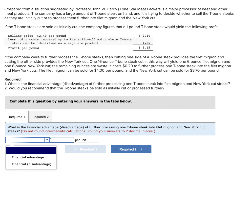 (Prepared from a situation suggested by Professor John W. Hardy.) Lone Star Meat Packers is a major processor of beef and other
meat products. The company has a large amount of T-bone steak on hand, and it is trying to decide whether to sell the T-bone steaks
as they are initially cut or to process them further into filet mignon and the New York cut.
If the T-bone steaks are sold as initially cut, the company figures that a 1-pound T-bone steak would yield the following profit:
Selling price ($2.40 per pound)
Less joint costs incurred up to the split-off point where T-bone
steak can be identified as a separate product
Profit per pound
If the company were to further process the T-bone steaks, then cutting one side of a T-bone steak provides the filet mignon and
cutting the other side provides the New York cut. One 16-ounce T-bone steak cut in this way will yield one 6-ounce filet mignon and
one 8-ounce New York cut; the remaining ounces are waste. It costs $0.20 to further process one T-bone steak into the filet mignon
and New York cuts. The filet mignon can be sold for $4.00 per pound, and the New York cut can be sold for $3.70 per pound.
Complete this question by entering your answers in the tabs below.
Required:
1. What is the financial advantage (disadvantage) of further processing one T-bone steak into filet mignon and New York cut steaks?
2. Would you recommend that the T-bone steaks be sold as initially cut or processed further?
Required 1
Required 2
$ 2.40
1.25
$ 1.15
Financial advantage
Financial (disadvantage)
What is the financial advantage (disadvantage) of further processing one T-bone steak into filet mignon and New York cut
steaks? (Do not round intermediate calculations. Round your answers to 2 decimal places.)
per unit
< Required 1
Required 2 >
