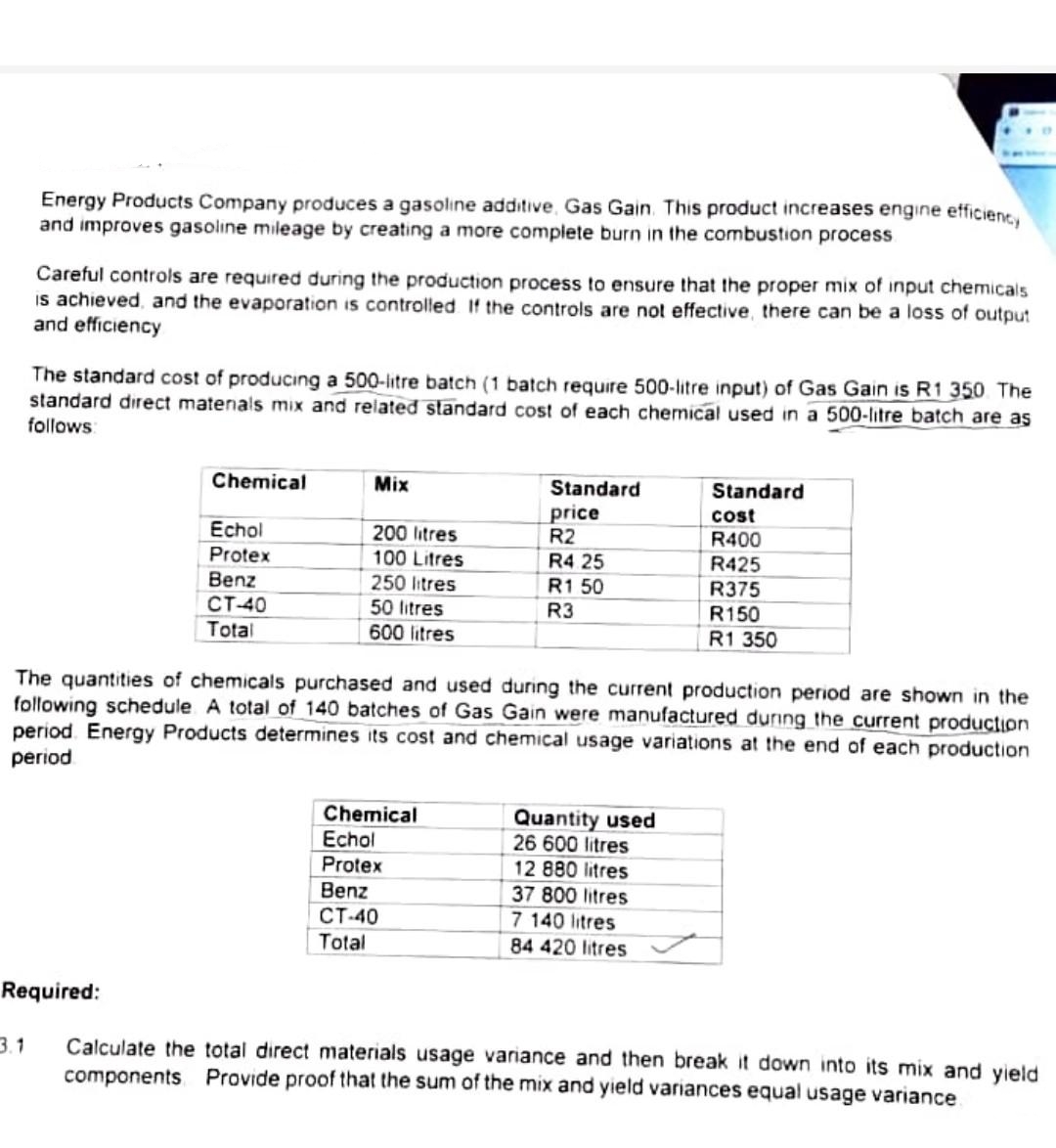 Energy Products Company produces a gasoline additive, Gas Gain. This product increases engine efficiency
and improves gasoline mileage by creating a more complete burn in the combustion process
Careful controls are required during the production process to ensure that the proper mix of input chemicals
is achieved, and the evaporation is controlled If the controls are not effective, there can be a loss of output
and efficiency
3.1
The standard cost of producing a 500-litre batch (1 batch require 500-litre input) of Gas Gain is R1 350. The
standard direct materials mix and related standard cost of each chemical used in a 500-litre batch are as
follows:
Required:
Chemical
Echol
Protex
Benz
CT-40
Total
Mix
200 litres
100 Litres
250 litres
50 litres
600 litres
Standard
price
R2
R4 25
The quantities of chemicals purchased and used during the current production period are shown in the
following schedule A total of 140 batches of Gas Gain were manufactured during the current production
period Energy Products determines its cost and chemical usage variations at the end of each production
period
Chemical
Echol
Protex
Benz
CT-40
Total
R1 50
R3
Standard
cost
R400
R425
R375
R150
R1 350
Quantity used
26 600 litres
12 880 litres
37 800 litres
7 140 litres
84 420 litres
Calculate the total direct materials usage variance and then break it down into its mix and yield
components Provide proof that the sum of the mix and yield variances equal usage variance