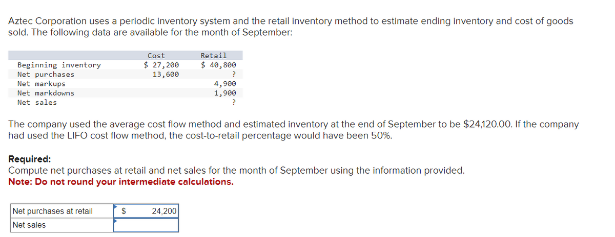 Aztec Corporation uses a periodic inventory system and the retail inventory method to estimate ending inventory and cost of goods
sold. The following data are available for the month of September:
Beginning inventory
Net purchases
Net markups
Net markdowns
Net sales
Cost
$ 27,200
13,600
Net purchases at retail
Net sales
The company used the average cost flow method and estimated inventory at the end of September to be $24,120.00. If the company
had used the LIFO cost flow method, the cost-to-retail percentage would have been 50%.
$
Retail
$ 40,800
Required:
Compute net purchases at retail and net sales for the month of September using the information provided.
Note: Do not round your intermediate calculations.
?
4,900
1,900
?
24,200