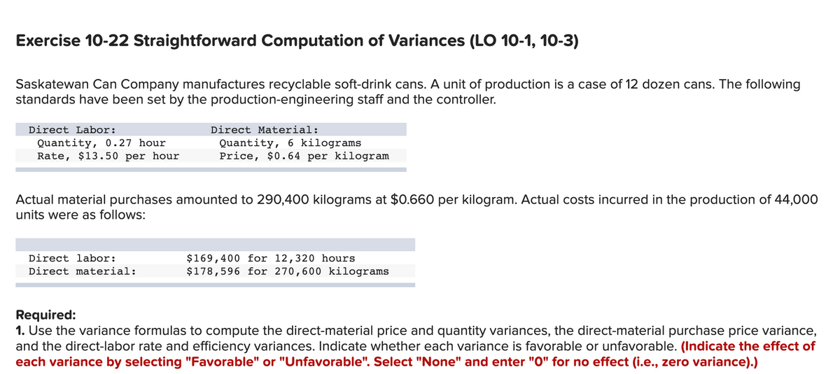 Exercise 10-22 Straightforward Computation of Variances (LO 10-1, 10-3)
Saskatewan Can Company manufactures recyclable soft-drink cans. A unit of production is a case of 12 dozen cans. The following
standards have been set by the production-engineering staff and the controller.
Direct Labor:
Quantity, 0.27 hour
Rate, $13.50 per hour
Direct Material:
Quantity, 6 kilograms
Price, $0.64 per kilogram
Actual material purchases amounted to 290,400 kilograms at $0.660 per kilogram. Actual costs incurred in the production of 44,000
units were as follows:
Direct labor:
Direct material:
$169,400 for 12,320 hours
$178,596 for 270,600 kilograms
Required:
1. Use the variance formulas to compute the direct-material price and quantity variances, the direct-material purchase price variance,
and the direct-labor rate and efficiency variances. Indicate whether each variance is favorable or unfavorable. (Indicate the effect of
each variance by selecting "Favorable" or "Unfavorable". Select "None" and enter "0" for no effect (i.e., zero variance).)