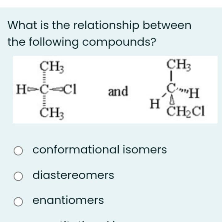 What is the relationship between
the following compounds?
ÇH3
CH3
and
CH3
H
CH2CI
conformational isomers
diastereomers
enantiomers
