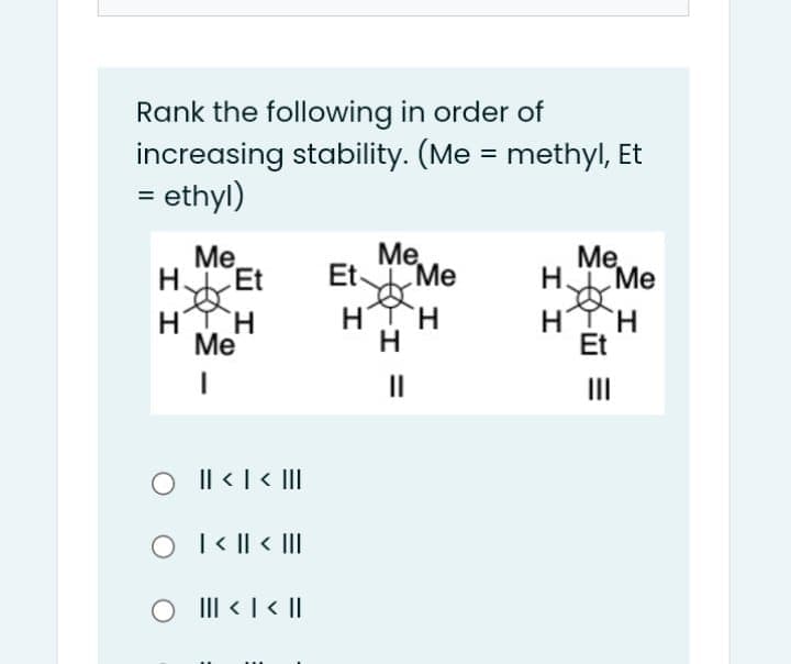 Rank the following in order of
increasing stability. (Me = methyl, Et
= ethyl)
Me
Me,
HEt
Et
t Me
Ме,
HTH
Me
HTH
H
HIH
Et
II
II
Il < | < II
O I < || < III
> | > |I|
O II < | < ||
