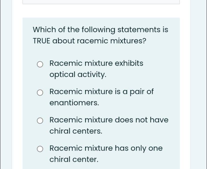 Which of the following statements is
TRUE about racemic mixtures?
Racemic mixture exhibits
optical activity.
Racemic mixture is a pair of
enantiomers.
Racemic mixture does not have
chiral centers.
Racemic mixture has only one
chiral center.
