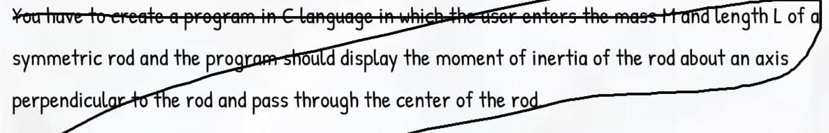 Youtave to ereate aprogram in Clanguage in which the userenters the mass tand length L of a
symmetric rod and the program should display the moment of inertia of the rod about an axis
perpendicular to the rod and pass through the center of the rod.
