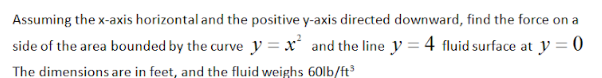 Assuming the x-axis horizontal and the positive y-axis directed downward, find the force on a
side of the area bounded by the curve y = x' and the line y = 4 fluid surface at y = 0
The dimensions are in feet, and the fluid weighs 60lb/ft
