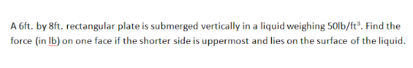 A 6ft. by 8ft. rectangular plate is submerged vertically in a liquid weighing 50lb/ft³. Find the
force (in Ib) on one face if the shorter side is uppermost and lies on the surface of the liquid.
