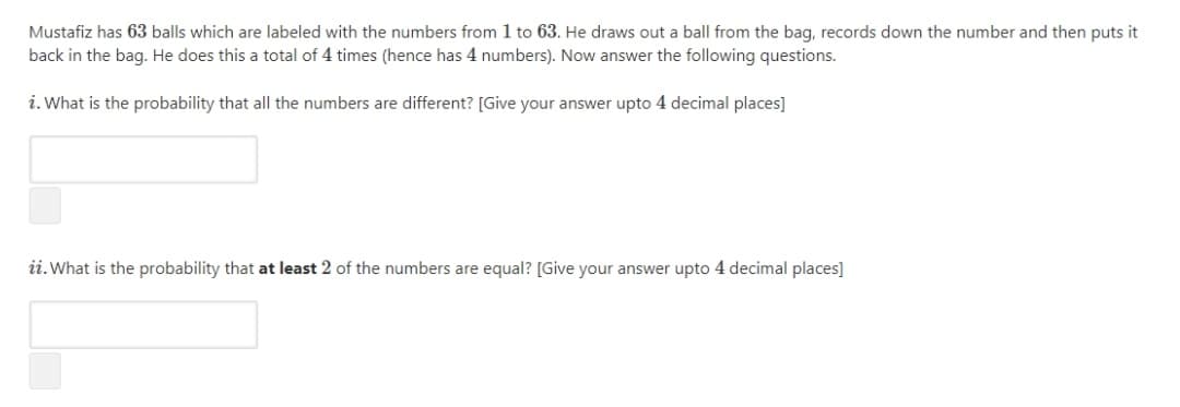 Mustafiz has 63 balls which are labeled with the numbers from 1 to 63. He draws out a ball from the bag, records down the number and then puts it
back in the bag. He does this a total of 4 times (hence has 4 numbers). Now answer the following questions.
i. What is the probability that all the numbers are different? [Give your answer upto 4 decimal places]
ii. What is the probability that at least 2 of the numbers are equal? [Give your answer upto 4 decimal places]
