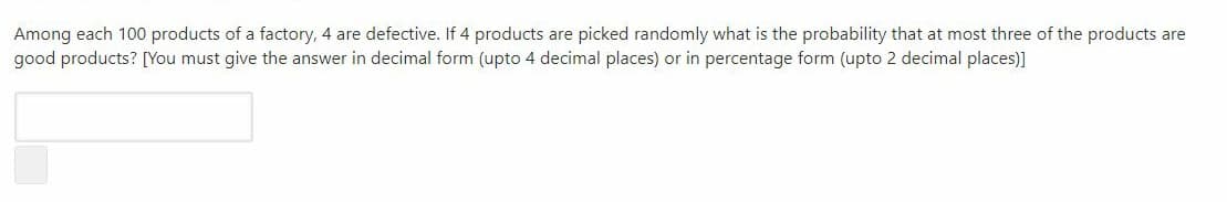 Among each 100 products of a factory, 4 are defective. If 4 products are picked randomly what is the probability that at most three of the products are
good products? [You must give the answer in decimal form (upto 4 decimal places) or in percentage form (upto 2 decimal places)]
