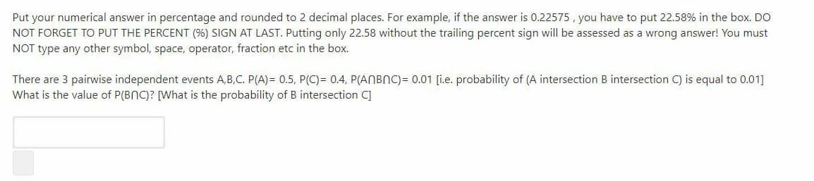 Put your numerical answer in percentage and rounded to 2 decimal places. For example, if the answer is 0.22575 , you have to put 22.58% in the box. DO
NOT FORGET TO PUT THE PERCENT (%) SIGN AT LAST. Putting only 22.58 without the trailing percent sign will be assessed as a wrong answer! You must
NOT type any other symbol, space, operator, fraction etc in the box.
There are 3 pairwise independent events A,B,C. P(A)= 0.5, P(C)= 0.4, P(ANBNC) = 0.01 [i.e. probability of (A intersection B intersection C) is equal to 0.01]
What is the value of P(BNC)? [What is the probability of B intersection C]
