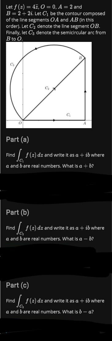 Let f (2) = 47, 0 = 0, A = 2 and
B = 2 + 2i. Let C, be the contour composed
of the line segments OA and AB (in this
order). Let C, denote the line segment OB.
Finally, let C3 denote the semicircular arc from
B to O.
Part (a)
Find
I f(2) dz and write it as a + ib where
a and b are real numbers. What is a + b?
Part (b)
Find
f (2) dz and write it as a + ib where
a and b are real numbers. What is a – b?
Part (c)
Find
I f(2) dz and write it as a + ib where
a and bare real numbers. what is b – a?
