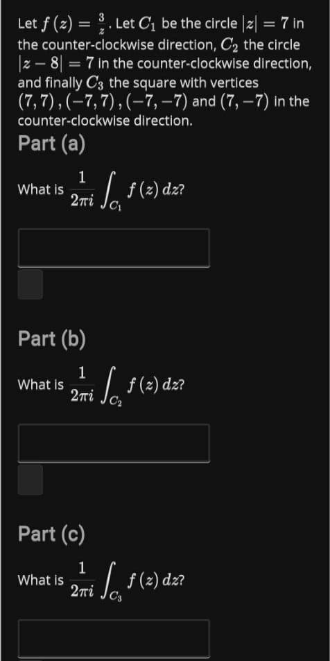 3
Let f (2) = . Let Cị be the circle |2| = 7 in
the counter-clockwise direction, C2 the circle
z - 8 = 7 in the counter-clockwise direction,
and finally C3 the square with vertices
(7,7), (-7,7), (–7, –7) and (7, –7) in the
%3D
counter-clockwise direction.
Part (a)
1
What is
2ri
f (2) dz?
C1
Part (b)
What is
2ni
So
Lf(2) dz?
C2
Part (c)
1
What is
2ri Je f(2) dz?
C3
