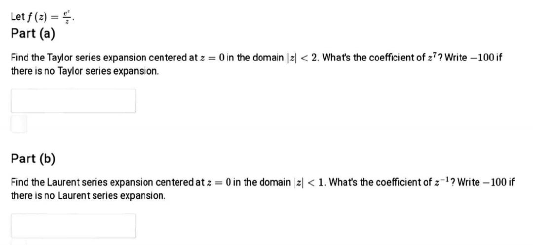 Let f (2) = .
Part (a)
Find the Taylor series expansion centered at z = 0 in the domain |2| < 2. What's the coefficient of z7? Write -100 if
there is no Taylor series expansion.
Part (b)
Find the Laurent series expansion centered at z = 0 in the domain z| < 1. What's the coefficient of z-1? Write - 100 if
there is no Laurent series expansion.
