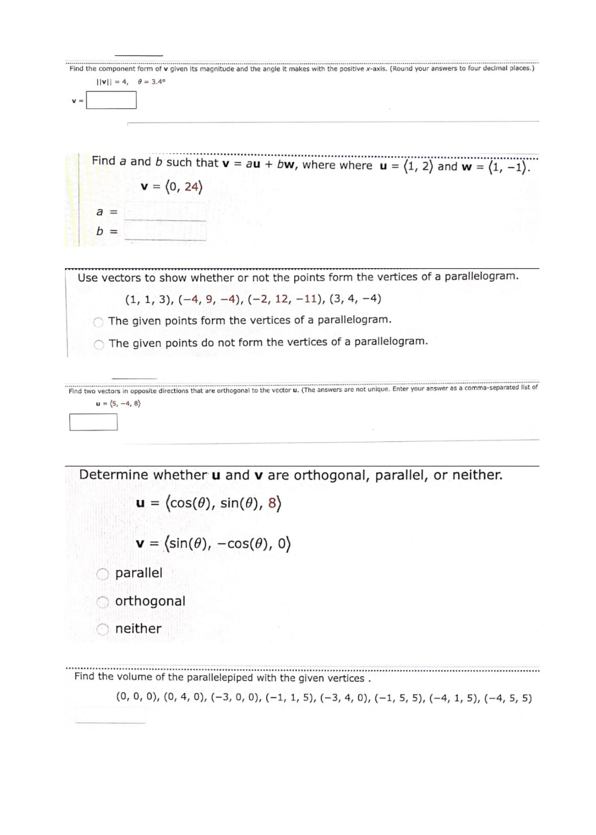 Find the component form of v given its magnitude and the angle it makes with the positive x-axis. (Round your answers to four decimal places.)
Ilv|| = 4,
e = 3.4°
Find a and b such that v = au + bw, where where u =
(1, 2) and w =
(1, –1).
= (0, 24)
V =
a =
b =
Use vectors to show whether or not the points form the vertices of a parallelogram.
(1, 1, 3), (-4, 9, -4), (-2, 12, -11), (3, 4, –4)
The given points form the vertices of a parallelogram.
The given points do not form the vertices of a parallelogram.
Find two vectors in opposite directions that are orthogonal to the vector u. (The answers are not unique. Enter your answer as a comma-separated list of
u = (5, -4, 8)
Determine whether u and v are orthogonal, parallel, or neither.
(cos(0), sin(8), 8)
U =
(sin(0), -cos(0), 0)
V =
parallel
orthogonal
neither
Find the volume of the parallelepiped with the given vertices .
(0, 0, 0), (0, 4, 0), (-3, 0, 0), (-1, 1, 5), (-3, 4, 0), (–1, 5, 5), (-4, 1, 5), (-4, 5, 5)
