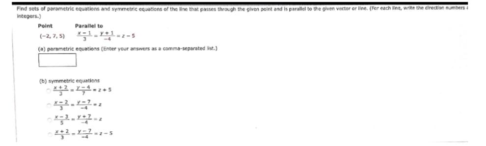 Find sets of parametric equations and symmetric equations of the line that passes through the given point and is parallel to the given vector or line. (For each line, write the direction numbers i
Integers.)
Point
Parallel to
y+1-z-5
(-2, 7, 5)
-4
(a) parametric equations (Enter your answers as a comma-separated list.)
(b) symmetric equations
