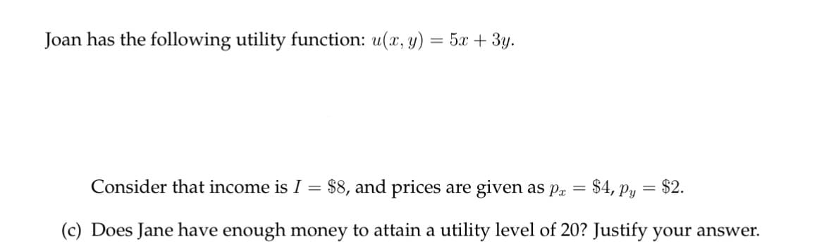 Joan has the following utility function: u(x, y) = 5x + 3y.
=
Consider that income is I = $8, and prices are given as pa
$4, Py
(c) Does Jane have enough money to attain a utility level of 20? Justify your answer.
= $2.