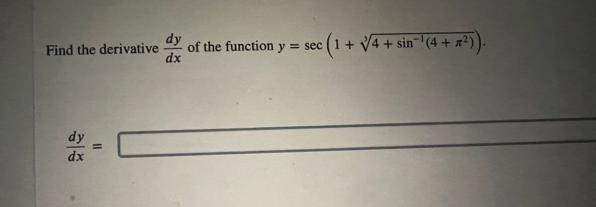 **Calculus Exercise: Finding the Derivative**

**Problem Statement:**

Find the derivative \(\frac{dy}{dx}\) of the function \( y = \sec \left( 1 + \sqrt[3]{4} + \sin^{-1} (4 + \pi^2) \right) \).

**Solution:**

\(\frac{dy}{dx} = \) 

[Please input your derivative solution in the provided box.]

---

**Explanation:**

This exercise involves finding the derivative of a composite trigonometric function. The function \( y \) is given as the secant of a combination of constants and a trigonometric inverse function.

1. **Identify the components:**
   - The inner function consists of constant values and expressions, including a cube root and an inverse sine function.
   - The outer function is the secant function, \( \sec(u) \).

2. **Apply the chain rule:**
   - You will need to differentiate the outer function (\( \sec(u) \)) with respect to the inner function (\( u \)).
   - Then, differentiate the inner function with respect to \( x \).

This problem is designed to test your understanding of derivatives, particularly using the chain rule with trigonometric and inverse trigonometric functions.