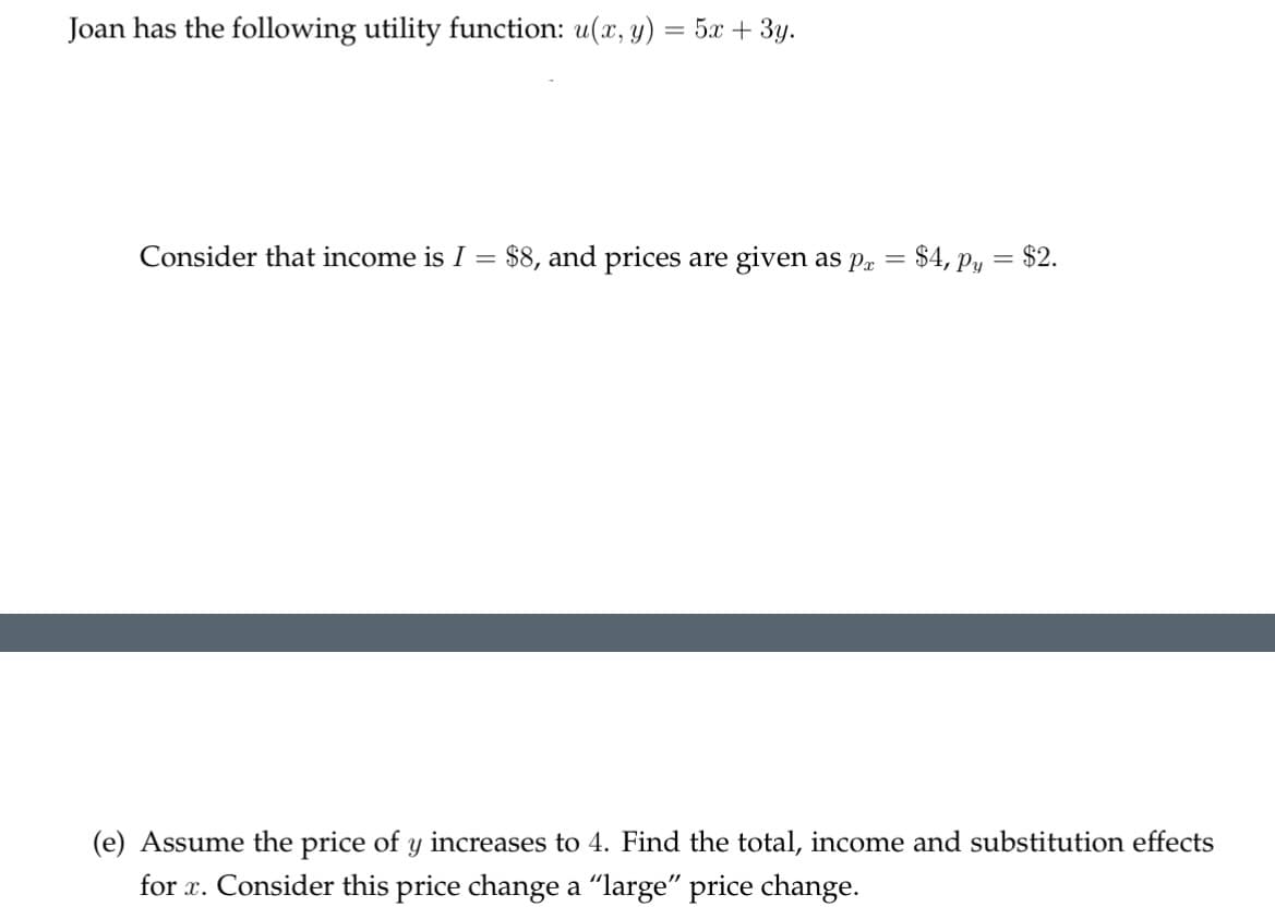 Joan has the following utility function: u(x, y) = 5x + 3y.
Consider that income is I = $8, and prices are given as pa
=
$4, p = $2.
(e) Assume the price of y increases to 4. Find the total, income and substitution effects
for x. Consider this price change a "large" price change.