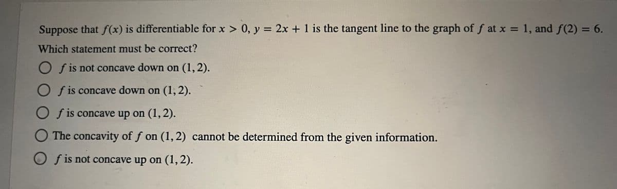 **Problem Statement:**

Suppose that \( f(x) \) is differentiable for \( x > 0 \), \( y = 2x + 1 \) is the tangent line to the graph of \( f \) at \( x = 1 \), and \( f(2) = 6 \).

**Question:**
Which statement must be correct?

**Options:**
- ⭕ \( f \) is not concave down on \( (1,2) \).
- ⭕ \( f \) is concave down on \( (1,2) \).
- ⭕ \( f \) is concave up on \( (1,2) \).
- ⭕ The concavity of \( f \) on \( (1,2) \) cannot be determined from the given information.
- ⭕ \( f \) is not concave up on \( (1,2) \).