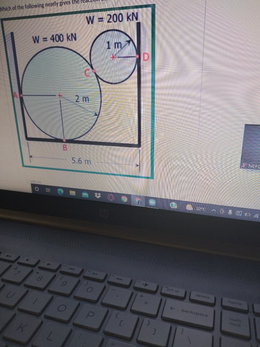 Which of the following nearly gives the
W = 200 kN
W = 400 kN
%3!
DI
2 m
A NEPC
5.6 m
O 600 KN
32°C
144
44
prt sc
delete
home
backspace
num
lock
