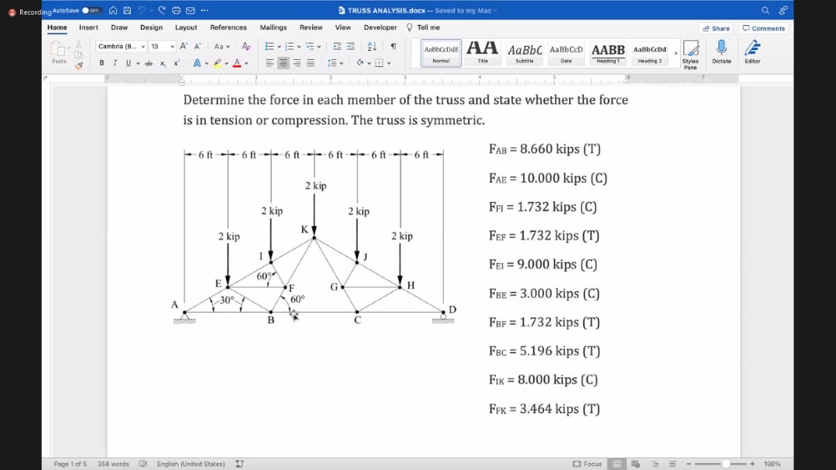 Recording AutoSave
OFF
O O ...
D TRUSS ANALYSIS.docx – Saved to my Mac
Home
Insert
Draw
Design
Layout
References
Mailings Review
View
Developer O Tell me
e Share
O Comments
Cambria (B. v 13
v A A
A E
AaBbCcDdE AA AaBbC AaBbCcD AABB AaBbCcDd
Aa v
BI U
A . Dv A v
Date
Heading 1
Heading 2
Styies
Pane
Paste
v * x, x
Dietate
Normal
Titla
Subtitia
Editor
Determine the force in each member of the truss and state whether the force
is in tension or compression. The truss is symmetric.
FAB = 8.660 kips (T)
- 6 ft- 6 ft → 6 ft→+ 6 ft 6 ft 6 ft →-
FAE = 10.000 kips (C)
2 kip
2 kip
2 kip
Ffi = 1.732 kips (C)
K
2 kip
2 kip
Fef = 1.732 kips (T)
I
FEI = 9.000 kips (C)
60°
F
60°
E
G
FBE = 3.000 kips (C)
30°
A
D
B
FBF = 1.732 kips (T)
FBC = 5.196 kips (T)
FIK = 8.000 kips (C)
FFK = 3.464 kips (T)
Page 1 of 6
358 words
English (United States)
O Focus
-
198%
