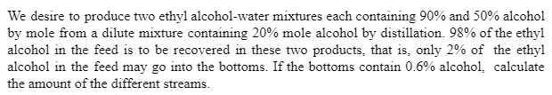 We desire to produce two ethyl alcohol-water mixtures each containing 90% and 50% alcohol
by mole from a dilute mixture containing 20% mole alcohol by distillation. 98% of the ethyl
alcohol in the feed is to be recovered in these two products, that is, only 2% of the ethyl
alcohol in the feed may go into the bottoms. If the bottoms contain 0.6% alcohol, calculate
the amount of the different streams.