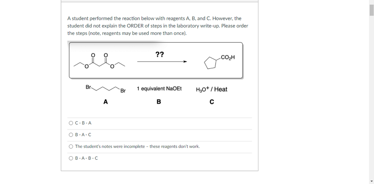 A student performed the reaction below with reagents A, B, and C. However, the
student did not explain the ORDER of steps in the laboratory write-up. Please order
the steps (note, reagents may be used more than once).
??
.Co,H
Br
Br
1 equivalent NaOEt
H3o+/ Heat
A
В
O C-B-A
оВ-А-С
O The student's notes were incomplete - these reagents don't work.
оВ -А-В-С
