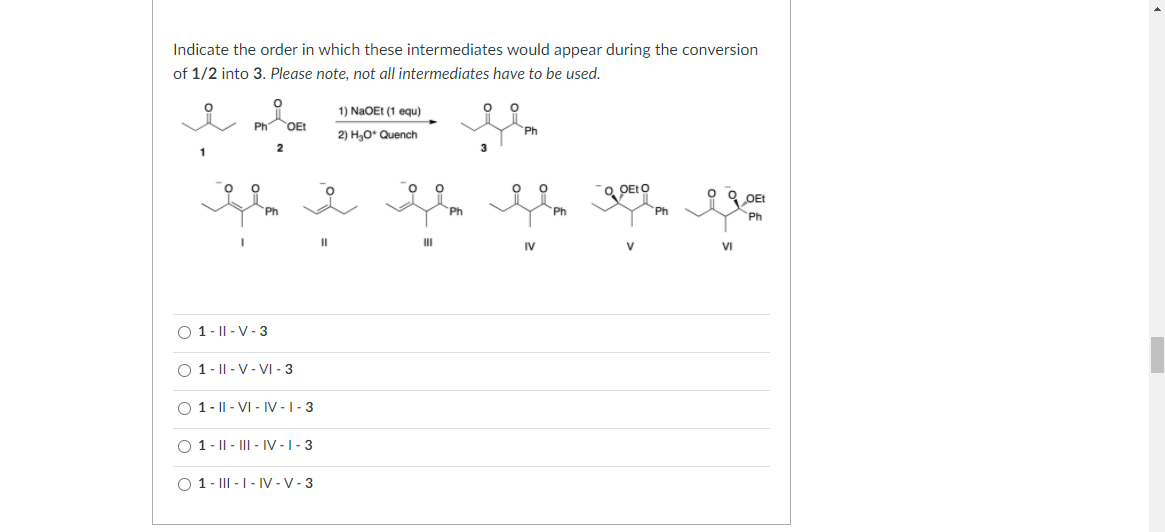 Indicate the order in which these intermediates would appear during the conversion
of 1/2 into 3. Please note, not all intermediates have to be used.
1) NaOEt (1 equ)
Ph
OEt
Ph
2) H,0* Quench
3
1
OEIO
OEt
Ph
Ph
Ph
II
II
IV
V
VI
O 1- || - V-3
O 1- || - V- VI - 3
O 1- || - VI - IV -1- 3
O 1- || - III - IV -1- 3
O 1- III - | - IV -V - 3
