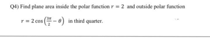 Q4) Find plane area inside the polar function r = 2 and outside polar function
r = 2 cos (- 0) in third quarter.
