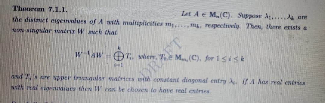 Theorem 7.1.1.
Let A € M₂(C). Suppose A₁,...,Ak are
the distinct eigenvalues of A with multiplicities m₁,...,m², respectively. Then, there exists a
non-singular matrix W such that
k
W-AWT, where,
Mm, (C), for 1 ≤isk
i=1
and T's are upper triangular matrices with constant diagonal entry A. If A has real entries
with real eigenvalues then W can be chosen to have real entries.
DRAFT