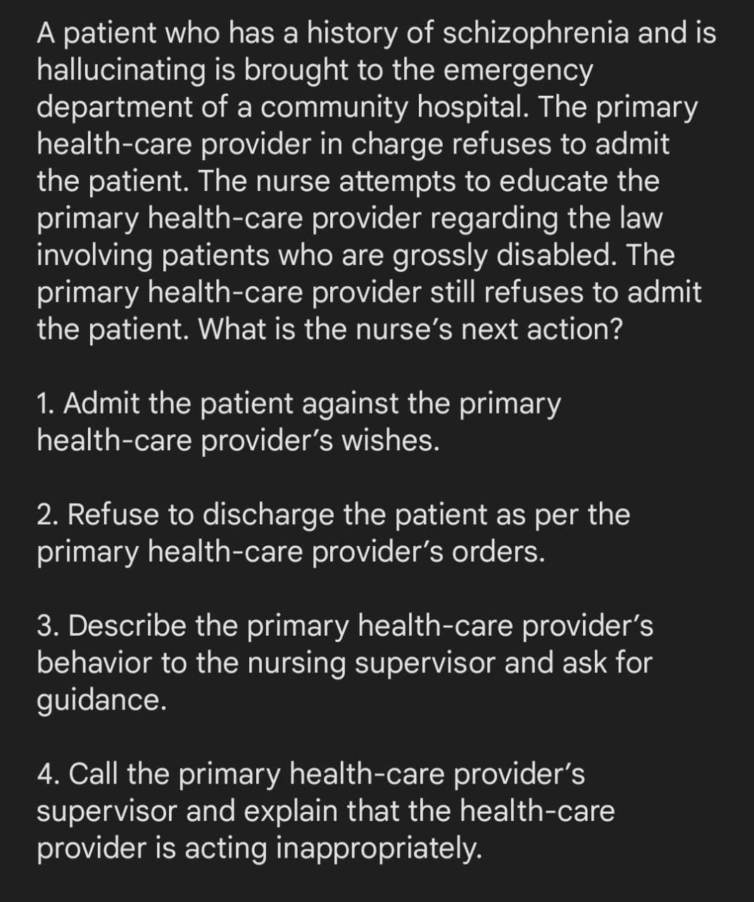 A patient who has a history of schizophrenia and is
hallucinating is brought to the emergency
department
of a community hospital. The primary
health-care provider in charge refuses to admit
the patient. The nurse attempts to educate the
primary health-care provider regarding the law
involving patients who are grossly disabled. The
primary health-care provider still refuses to admit
the patient. What is the nurse's next action?
1. Admit the patient against the primary
health-care provider's wishes.
2. Refuse to discharge the patient as per the
primary health-care provider's orders.
3. Describe the primary health-care provider's
behavior to the nursing supervisor and ask for
guidance.
4. Call the primary health-care provider's
supervisor and explain that the health-care
provider is acting inappropriately.