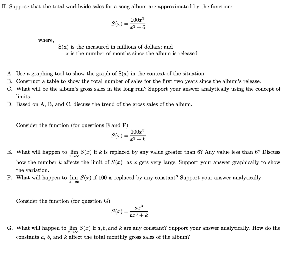 II. Suppose that the total worldwide sales for a song album are approximated by the function:
100x3
S(x) =
x3 + 6
where,
S(x) is the measured in millions of dollars; and
x is the number of months since the album is released
A. Use a graphing tool to show the graph of S(x) in the context of the situation.
B. Construct a table to show the total number of sales for the first two years since the album's release.
C. What will be the album's gross sales in the long run? Support your answer analytically using the concept of
limits.
D. Based on A, B, and C, discuss the trend of the gross sales of the album.
Consider the function (for questions E and F)
100x3
S(x)
x3 + k
E. What will happen to lim S(x) if k is replaced by any value greater than 6? Any value less than 6? Discuss
x 00
how the number k affects the limit of S(x) as x gets very large. Support your answer graphically to show
the variation.
F. What will happen to lim S(x) if 100 is replaced by any constant? Support your answer analytically.
Consider the function (for question G)
ax3
S(x) =
bx3 + k
G. What will happen to lim S(x) if a, b, and k are any constant? Support your answer analytically. How do the
x 00
constants a, b, and k affect the total monthly gross sales of the album?
