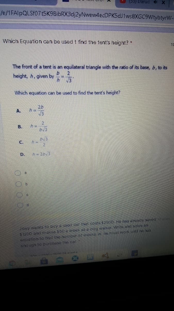 (53) Darud
fe/1FAlpQLSf07t5K9BibRX3dj2yNwew4ecDPK5dJ1ws8XGC9WtybtyrW-
Which Equation can be used t find the tent's height?
10
The front of a tent is an equilateral triangle wnth the ratio of its base, b, to its
2.
height, h, given by
.3
Which equation can be used to find the tent's height?
A.
B.
D.
Aoer wantsto buy a used car that co sts $2500. He has already saved ire
1200 and makes $50 a week as a dag walker. Write and solve an
eguation to find the number of vweeks, w. he must work until he has
eno ugh to purchase the car
