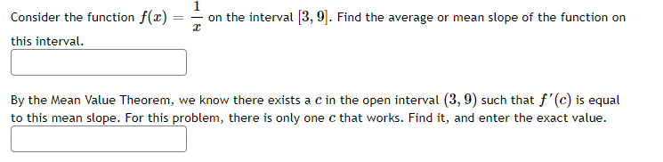 1
Consider the function f(x) :
this interval.
on the interval [3, 9]. Find the average or mean slope of the function on
By the Mean Value Theorem, we know there exists a c in the open interval (3, 9) such that f'(c) is equal
to this mean slope. For this problem, there is only one c that works. Find it, and enter the exact value.
