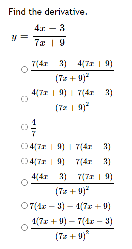 Find the derivative.
4x – 3
7x + 9
7(4x – 3) – 4(7x + 9)
(7x + 9)²
4(7ӕ + 9) + 7(4 — 3)
(7x + 9)?
7
O 4(7x + 9) + 7(4x – 3)
04(7а + 9) — 7(4z — 3)
4(4z — 3) — 7(7а + 9)
(7x + 9)?
07(4т — 3) — 4(7ӕ + 9)
4(7x + 9) – 7(4x – 3)
(7x + 9)?
