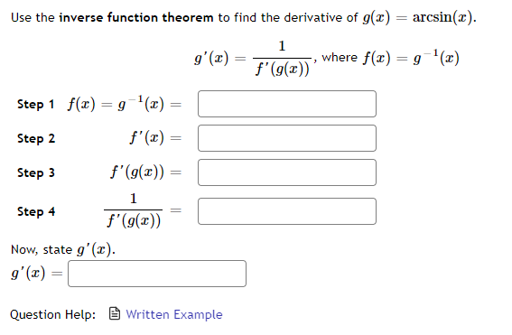 Use the inverse function theorem to find the derivative of g(x) = arcsin(x).
1
(x),6
where f(x) = 9-'(x)
f'(g(x))
Step 1 f(x) = g'(x) =
Step 2
f'(x) =
Step 3
f'(g(x)) =
1
Step 4
f'(9(x))
Now, state g'(x).
g'(x) =
Question Help: E Written Example
