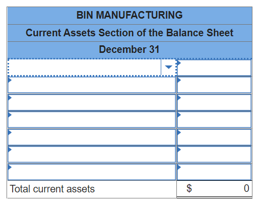 ### BIN MANUFACTURING
### Current Assets Section of the Balance Sheet
### December 31

| Item                                      | Amount ($) |
|-------------------------------------------|------------|
|                                           |            |
|                                           |            |
|                                           |            |
|                                           |            |
|                                           |            |
|                                           |            |
|                                           |            |
|                                           |            |
| Total current assets                      |        0   |

The above table is an example of the Current Assets section of the balance sheet for BIN Manufacturing as of December 31. 

**Explanation of the Components:**

1. **Item Column**: This column lists the different types of current assets. Common examples typically include cash, accounts receivable, inventory, and other assets that are expected to be converted to cash or used up within one year.

2. **Amount Column**: This column provides the monetary value of each listed asset.

3. **Total Current Assets**: This row shows the sum of all the listed current assets. In this template, the total is $0, which indicates that specific asset values have not been filled in.

Organizations use this format to provide a detailed view of their current assets, which are critical for understanding their short-term financial health and liquidity.