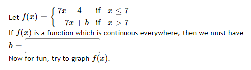 ( 7x – 4 if x < 7
Let f(x) = {
- 7x + b if r > 7
If f(x) is a function which is continuous everywhere, then we must have
b
Now for fun, try to graph f(r).
