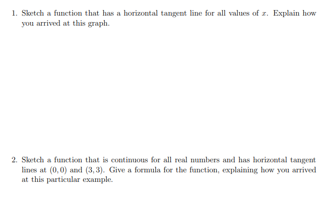 1. Sketch a function that has a horizontal tangent line for all values of x. Explain how
you arrived at this graph.
2. Sketch a function that is continuous for all real numbers and has horizontal tangent
lines at (0,0) and (3, 3). Give a formula for the function, explaining how you arrived
at this particular example.
