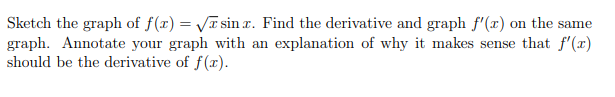 Sketch the graph of f(r) = VT sin r. Find the derivative and graph f'(x) on the same
graph. Annotate your graph with an explanation of why it makes sense that f'(x)
should be the derivative of f(x).
