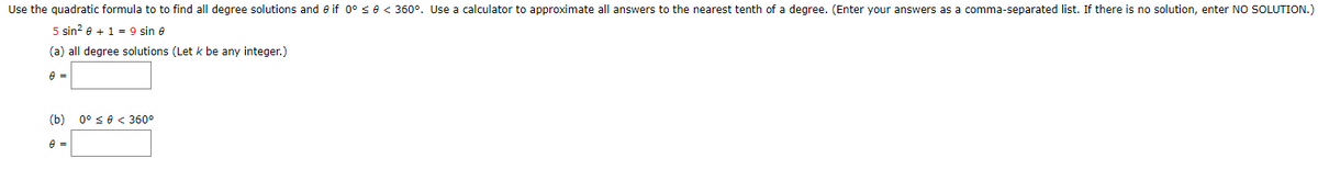Use the quadratic formula to to find all degree solutions and e if 0° <e < 360°. Use a calculator to approximate all answers to the nearest tenth of a degree. (Enter your answers as a comma-separated list. If there is no solution, enter NO SOLUTION.)
5 sin? e + 1 = 9 sin 8
(a) all degree solutions (Let k be any integer.)
(b)
0° se < 360°

