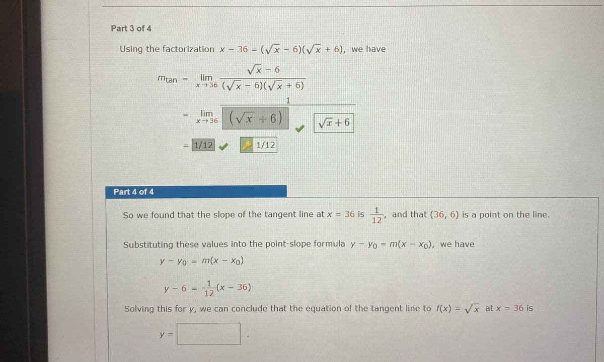 Part 3 of 4
Using the factorization x – 36 = (/x – 6)(/x + 6), we have
9 – x^
x→36 (/x - 6)(/x + 6)
Vx – 6
mtan
lim
%3D
1
lim
(Vx
+ 6)
VI+6
X→36
= 1/12
1/12
Part 4 of 4
1
and that (36, 6) is a point on the line.
12
So we found that the slope of the tangent line at x = 36 is
%3D
Substituting these values into the point-slope formula y – Yo = m(x – x0), we have
y – Yo = m(x – xo)
y – 6 =
-(х - 36)
12
|
Solving this for y, we can conclude that the equation of the tangent line to f(x) = Vx at x = 36 is
%3D
y =
