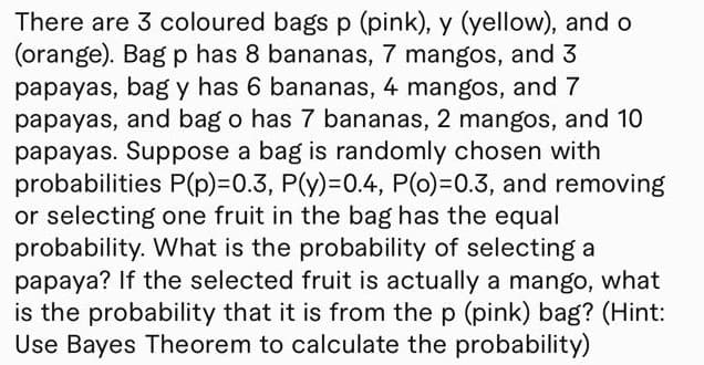 There are 3 coloured bags p (pink), y (yellow), and o
(orange). Bag p has 8 bananas, 7 mangos, and 3
papayas, bag y has 6 bananas, 4 mangos, and 7
papayas, and bag o has 7 bananas, 2 mangos, and 10
papayas. Suppose a bag is randomly chosen with
probabilities P(p)%3D0.3, P(y)=D0.4, P(0)=0.3, and removing
or selecting one fruit in the bag has the equal
probability. What is the probability of selecting a
papaya? If the selected fruit is actually a mango, what
is the probability that it is from the p (pink) bag? (Hint:
Use Bayes Theorem to calculate the probability)
