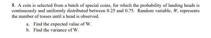 5. A coin is selected from a batch of special coins, for which the probability of landing heads is
continuously and uniformly distributed between 0.25 and 0.75. Random variable, W, represents
the number of tosses until a head is observed.
a. Find the expected value of W.
b. Find the variance of W.
