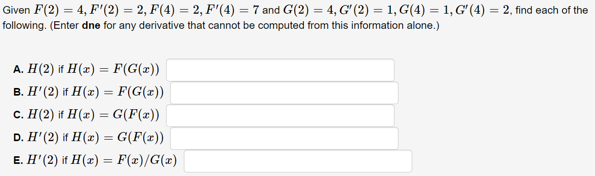 Given F(2) = 4, F'(2) = 2, F(4) = 2, F'(4) = 7 and G(2) = 4, G' (2) = 1, G(4) = 1, G' (4) = 2, find each of the
following. (Enter dne for any derivative that cannot be computed from this information alone.)
A. H(2) if H(x) = F(G(x))
%3D
B. H' (2) if H (x) = F(G(x))
C. H(2) if H(x) = G(F(x))
D. H' (2) if H(æ) = G(F(x))
E. H' (2) if H(x) = F(x)/G(x)
